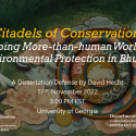 “Citadels of Conservation: Mapping More than human Worlds of Environmental Protection in Bhutan”  David Hecht, PhD Candidate, Integrative Conservation & Anthropology  Committee: Drs. Pete Brosius (Major Advisor), Meredith Welch-Devine (ICON Representative), Robert Cooper, Sienna Craig (Dartmouth College), and Julie Velasquez Runk (Wake Forest University)  Thursday, November 17, 3:00 PM  Location pending (likely Candler Hall, Room 115)  Zoom: https://zoom.us/j/97781154793?pwd=OFgyVUhLdm5ZdXV2TW44SUJ4cTd2dz09